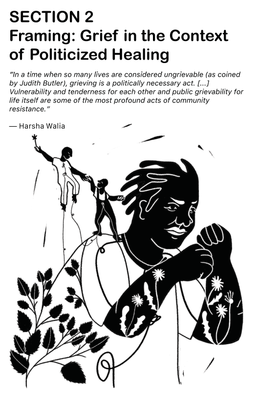 SECTION 2 Framing: Grief in the Context  of Politicized Healing  “In a time when so many lives are considered ungrievable (as coined by Judith Butler), grieving is a politically necessary act. [...] Vulnerability and tenderness for each other and public grievability for life itself are some of the most profound acts of community resistance.”  — Harsha Walia —~  